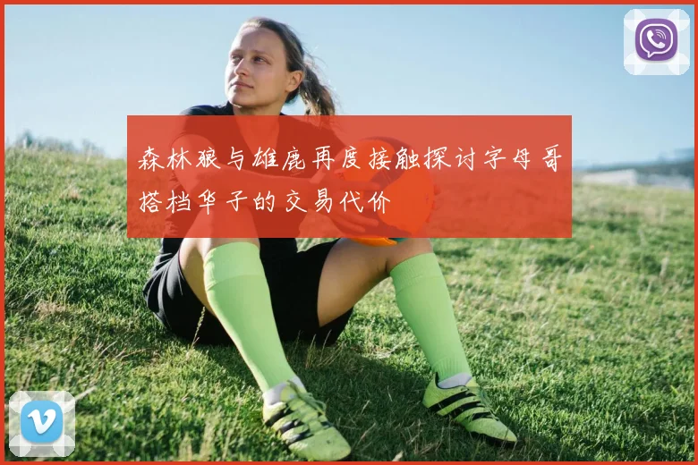 森林狼与雄鹿再度接触探讨字母哥搭档华子的交易代价
