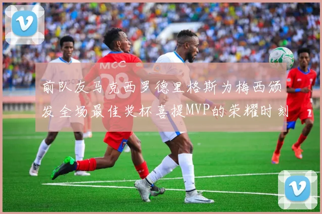 前队友马克西罗德里格斯为梅西颁发全场最佳奖杯喜提MVP的荣耀时刻
