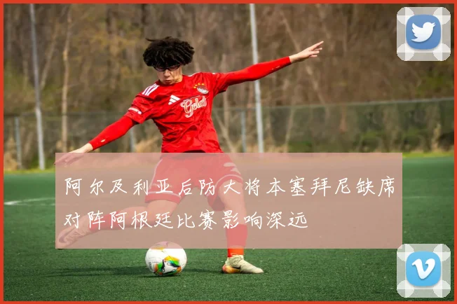 阿尔及利亚后防大将本塞拜尼缺席对阵阿根廷比赛影响深远