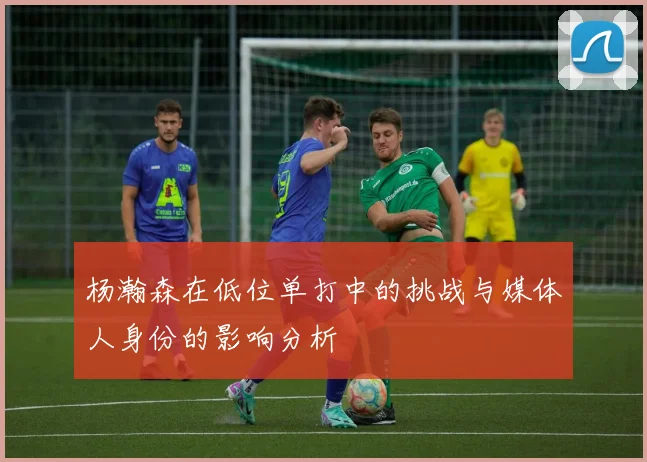 杨瀚森在低位单打中的挑战与媒体人身份的影响分析