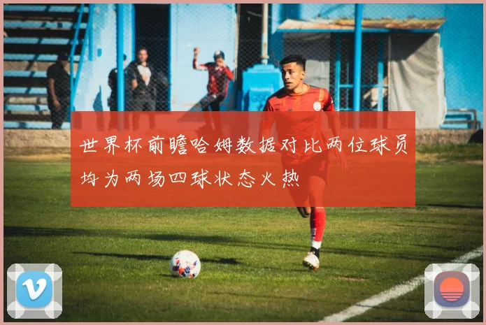 世界杯前瞻哈姆数据对比两位球员均为两场四球状态火热
