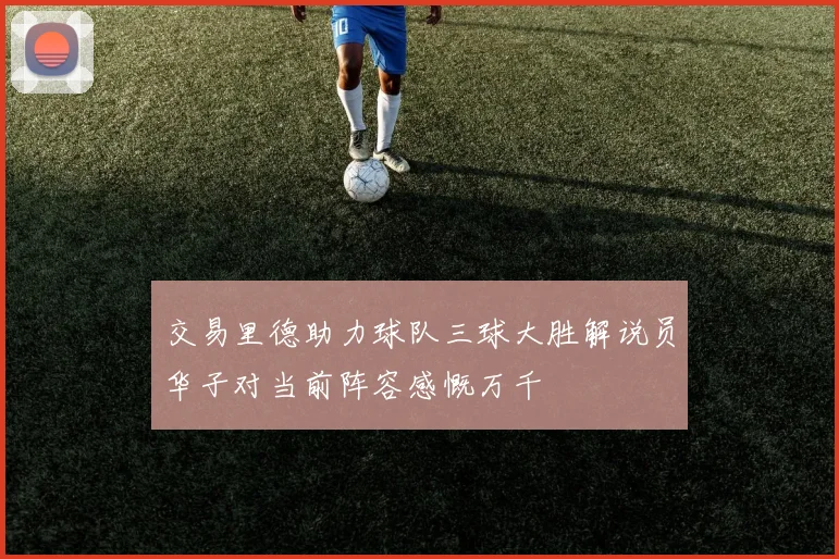 交易里德助力球队三球大胜解说员华子对当前阵容感慨万千