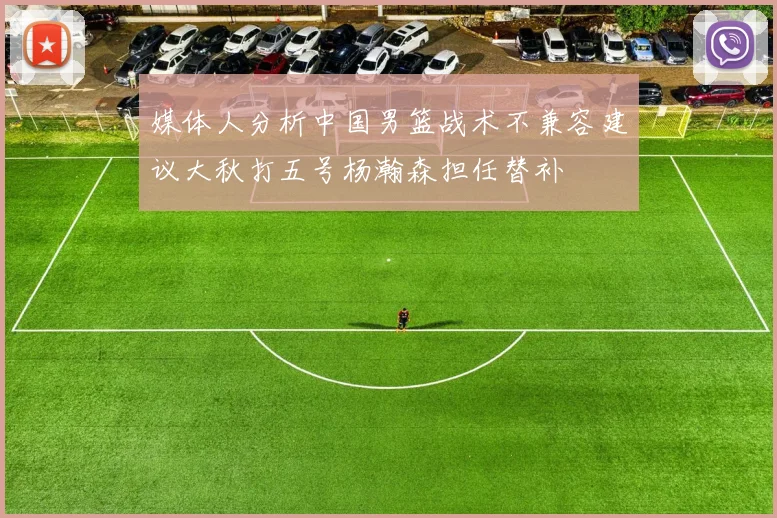 媒体人分析中国男篮战术不兼容建议大秋打五号杨瀚森担任替补