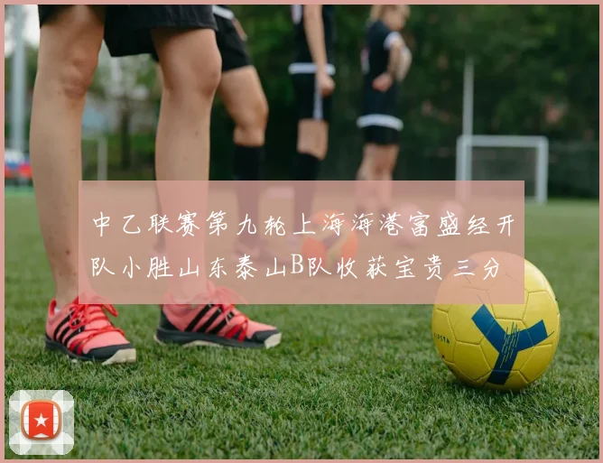 中乙联赛第九轮上海海港富盛经开队小胜山东泰山B队收获宝贵三分