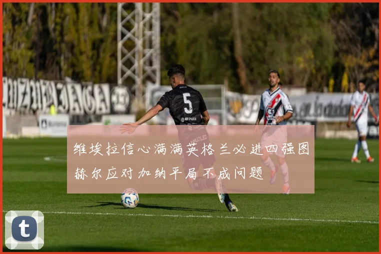 维埃拉信心满满英格兰必进四强图赫尔应对加纳平局不成问题