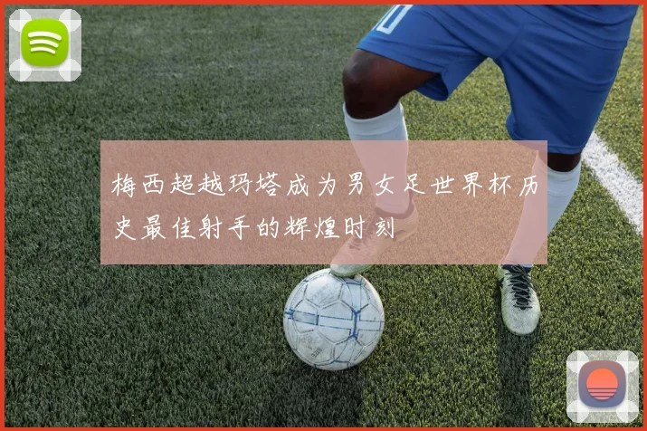梅西超越玛塔成为男女足世界杯历史最佳射手的辉煌时刻