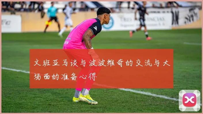 文班亚马谈与波波维奇的交流与大场面的准备心得