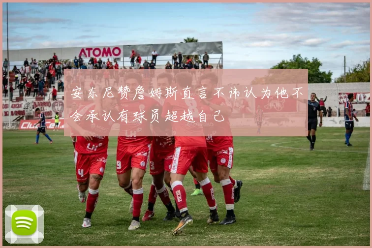 安东尼赞詹姆斯直言不讳认为他不会承认有球员超越自己