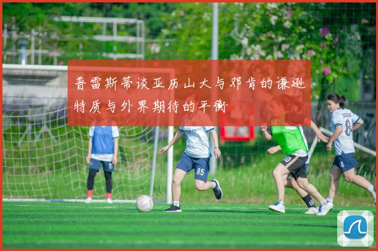 普雷斯蒂谈亚历山大与邓肯的谦逊特质与外界期待的平衡