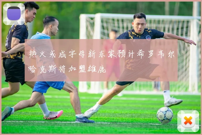 热火或成字母新东家预计希罗韦尔哈克斯将加盟雄鹿