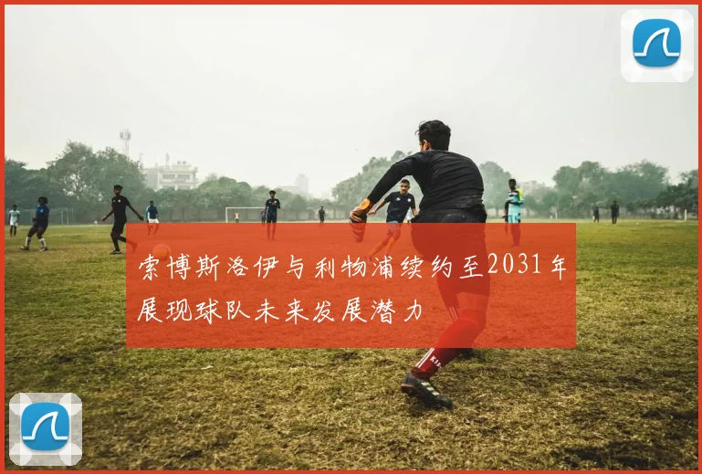 索博斯洛伊与利物浦续约至2031年展现球队未来发展潜力