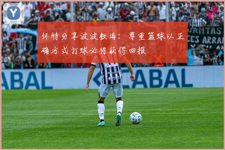 怀特分享波波教诲：尊重篮球以正确方式打球必将获得回报