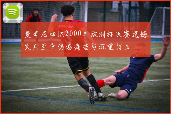 曼奇尼回忆2000年欧洲杯决赛遗憾失利至今仍感痛苦与沉重打击