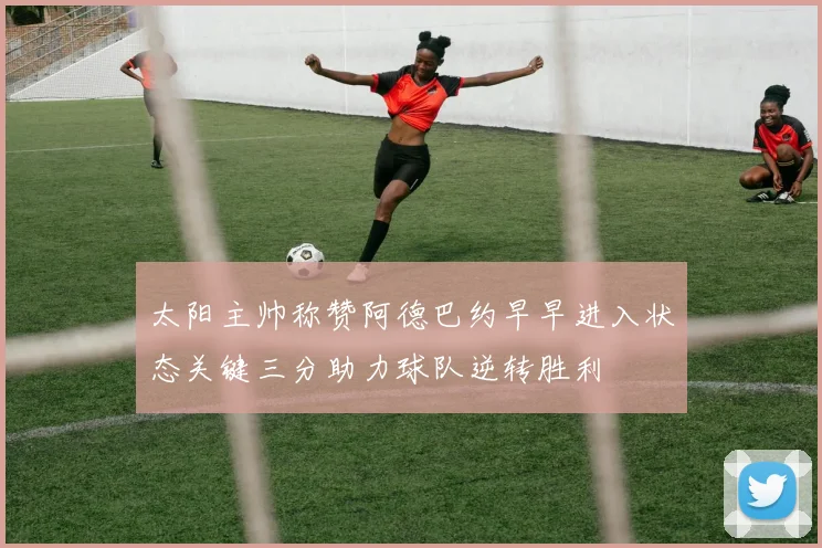 太阳主帅称赞阿德巴约早早进入状态关键三分助力球队逆转胜利
