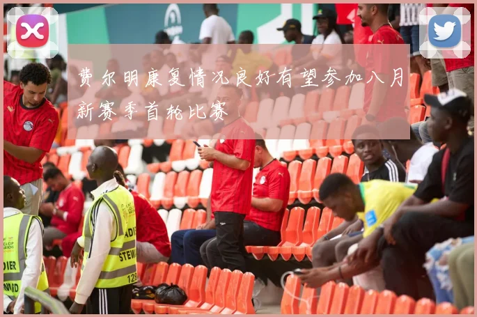 费尔明康复情况良好有望参加八月新赛季首轮比赛