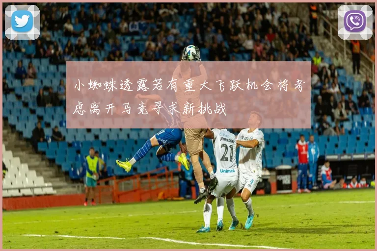 小蜘蛛透露若有重大飞跃机会将考虑离开马竞寻求新挑战