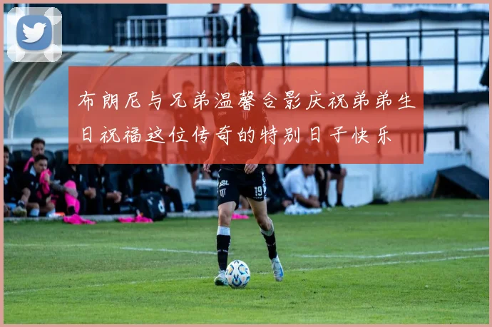 布朗尼与兄弟温馨合影庆祝弟弟生日祝福这位传奇的特别日子快乐