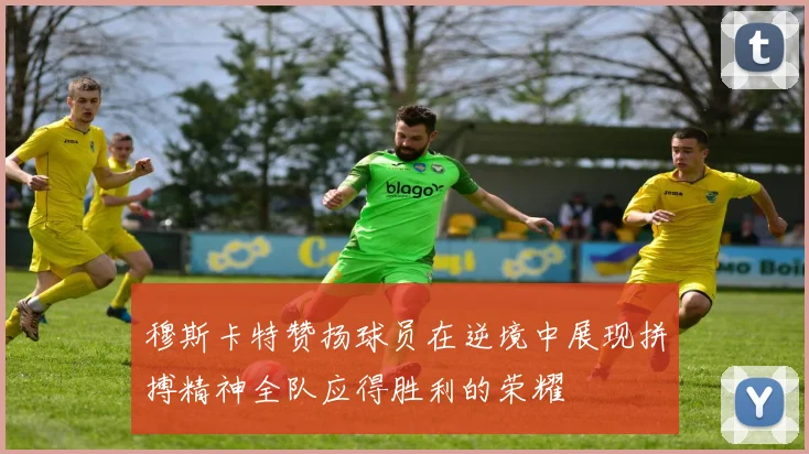 穆斯卡特赞扬球员在逆境中展现拼搏精神全队应得胜利的荣耀