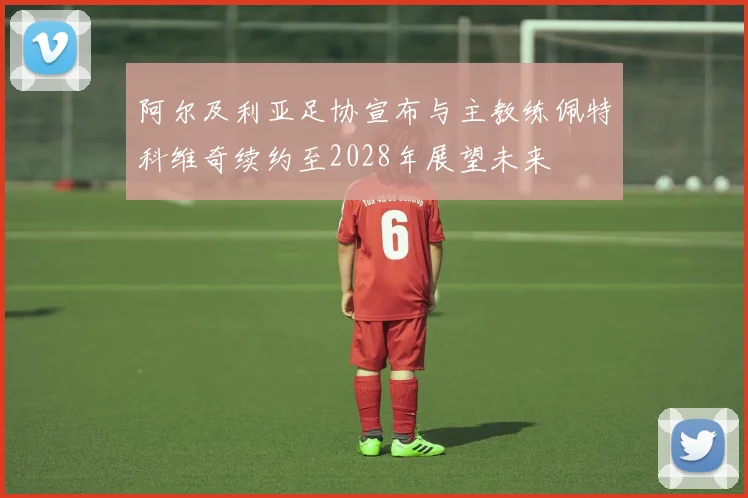 阿尔及利亚足协宣布与主教练佩特科维奇续约至2028年展望未来