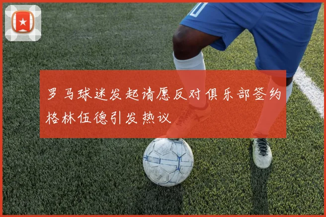 罗马球迷发起请愿反对俱乐部签约格林伍德引发热议