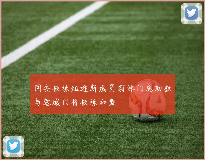 国安教练组迎新成员前津门虎助教与蓉城门将教练加盟