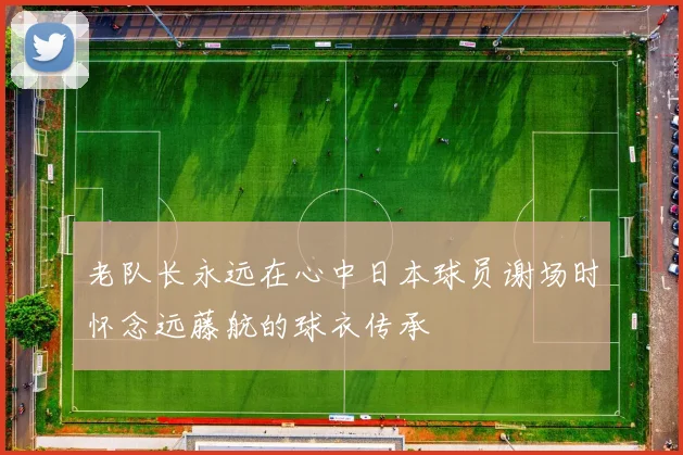 老队长永远在心中日本球员谢场时怀念远藤航的球衣传承