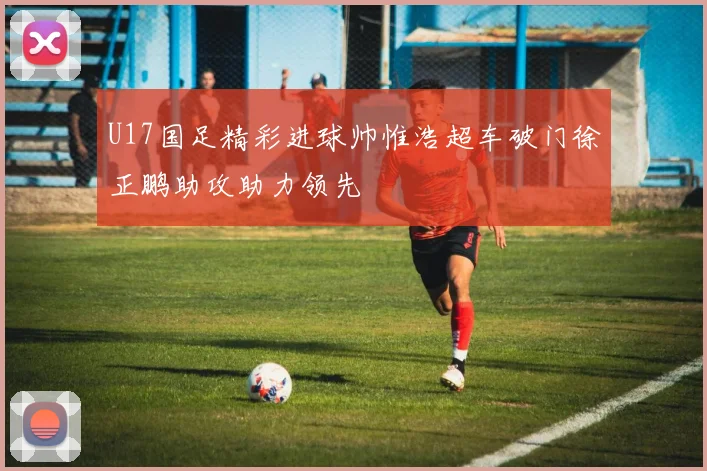 U17国足精彩进球帅惟浩超车破门徐正鹏助攻助力领先