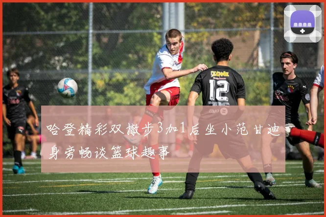 哈登精彩双撤步3加1后坐小范甘迪身旁畅谈篮球趣事