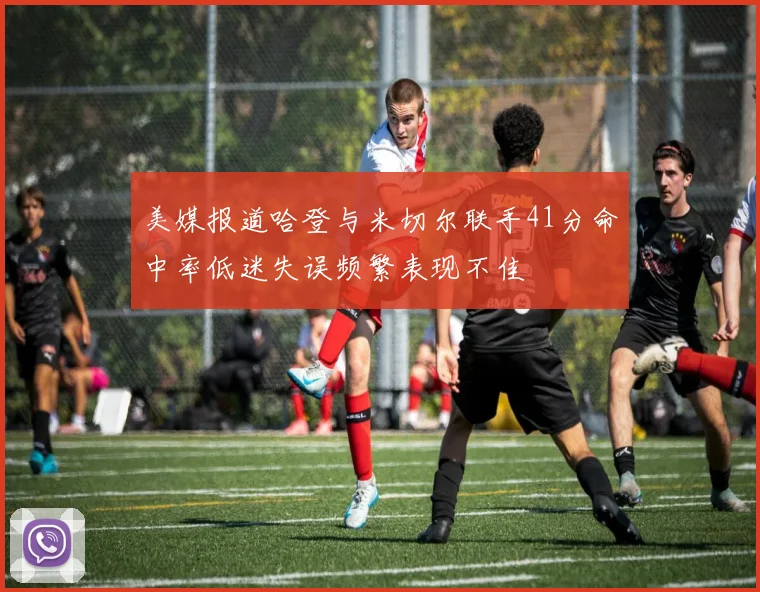 美媒报道哈登与米切尔联手41分命中率低迷失误频繁表现不佳