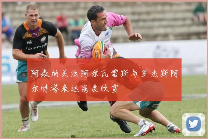 阿森纳关注阿尔瓦雷斯与罗杰斯阿尔特塔表达高度欣赏