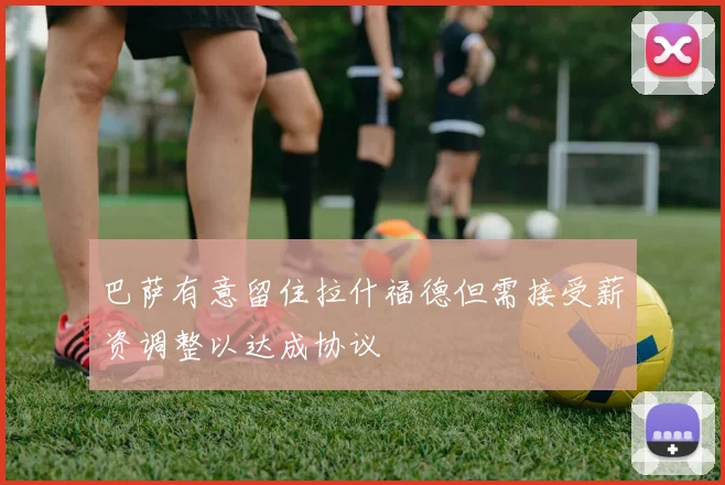 巴萨有意留住拉什福德但需接受薪资调整以达成协议
