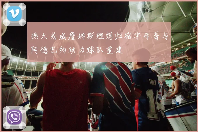 热火或成詹姆斯理想归宿字母哥与阿德巴约助力球队重建