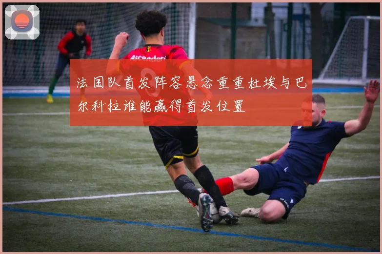 法国队首发阵容悬念重重杜埃与巴尔科拉谁能赢得首发位置