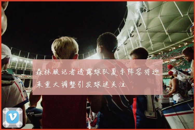 森林狼记者透露球队夏季阵容将迎来重大调整引发球迷关注