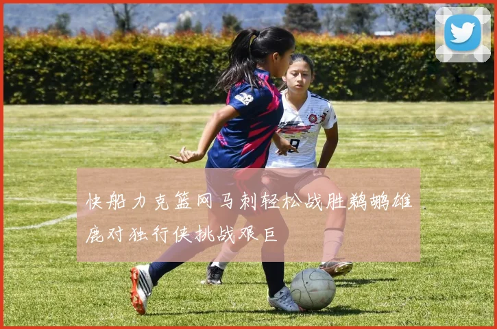快船力克篮网马刺轻松战胜鹈鹕雄鹿对独行侠挑战艰巨