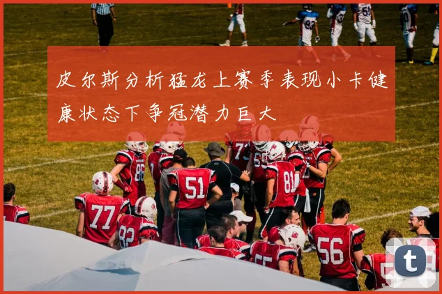 皮尔斯分析猛龙上赛季表现小卡健康状态下争冠潜力巨大