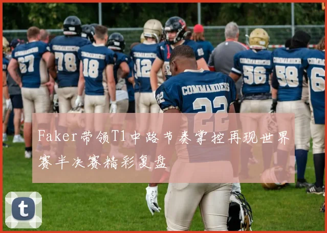 Faker带领T1中路节奏掌控再现世界赛半决赛精彩复盘